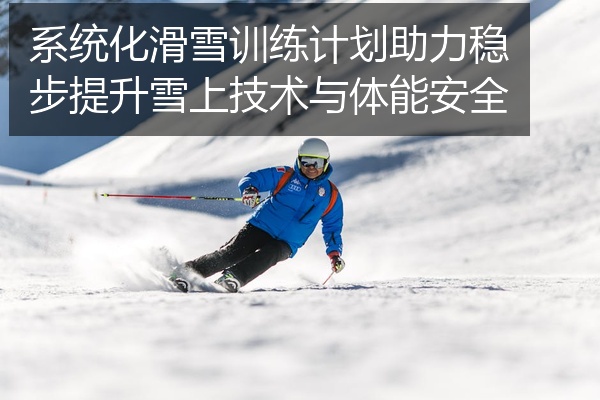 系统化滑雪训练计划助力稳步提升雪上技术与体能安全