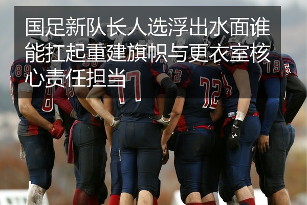 国足新队长人选浮出水面谁能扛起重建旗帜与更衣室核心责任担当