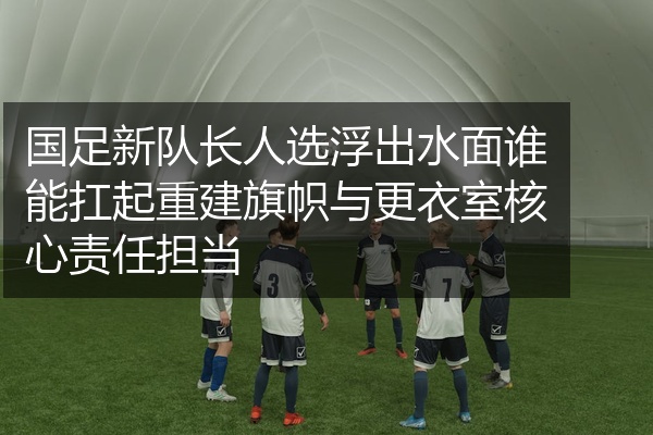 国足新队长人选浮出水面谁能扛起重建旗帜与更衣室核心责任担当