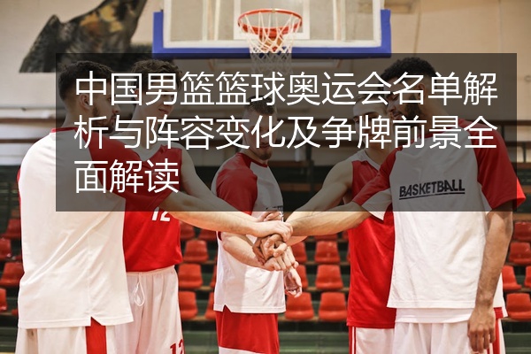 中国男篮篮球奥运会名单解析与阵容变化及争牌前景全面解读