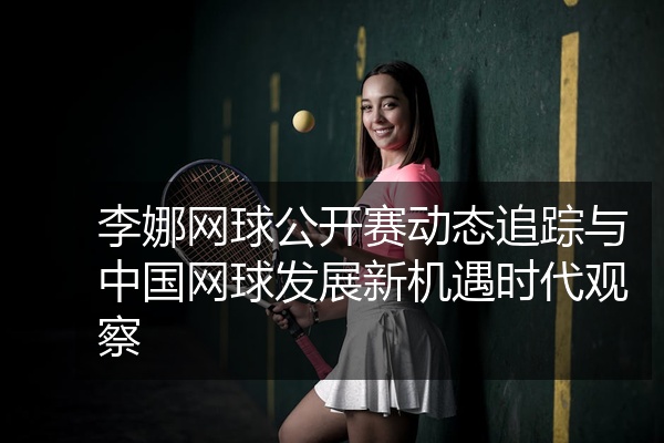 李娜网球公开赛动态追踪与中国网球发展新机遇时代观察