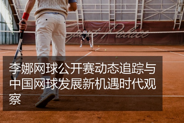 李娜网球公开赛动态追踪与中国网球发展新机遇时代观察