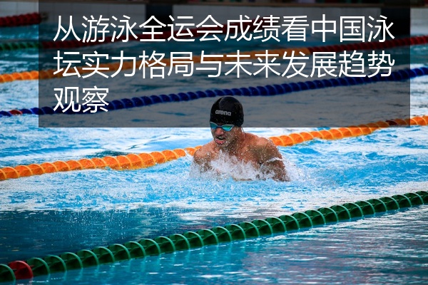 从游泳全运会成绩看中国泳坛实力格局与未来发展趋势观察