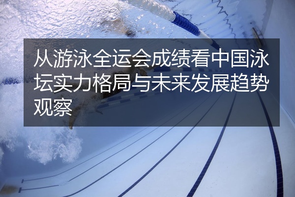 从游泳全运会成绩看中国泳坛实力格局与未来发展趋势观察