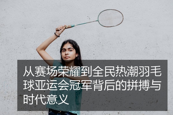 从赛场荣耀到全民热潮羽毛球亚运会冠军背后的拼搏与时代意义