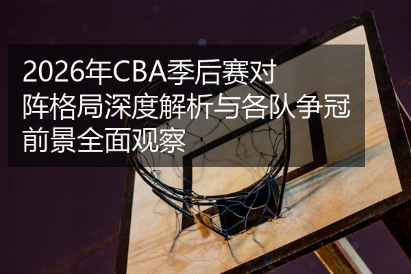 2026年CBA季后赛对阵格局深度解析与各队争冠前景全面观察