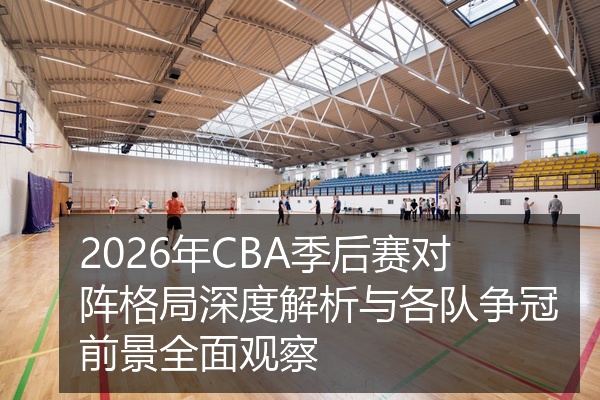 2026年CBA季后赛对阵格局深度解析与各队争冠前景全面观察