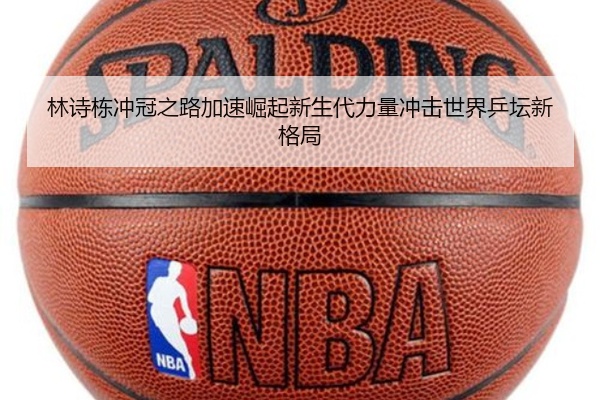 林诗栋冲冠之路加速崛起新生代力量冲击世界乒坛新格局