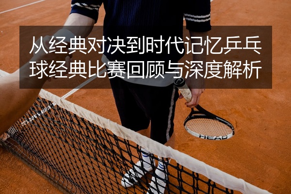 从经典对决到时代记忆乒乓球经典比赛回顾与深度解析