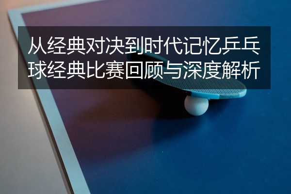 从经典对决到时代记忆乒乓球经典比赛回顾与深度解析