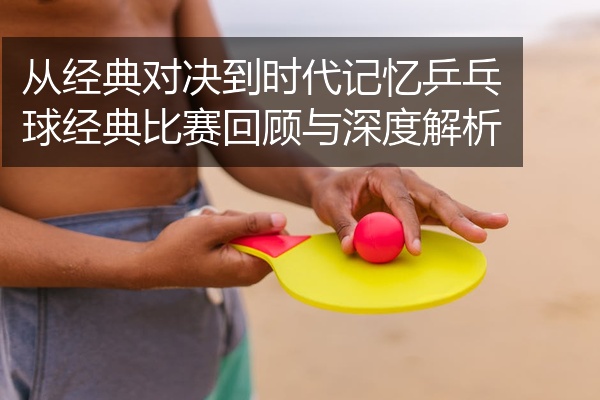 从经典对决到时代记忆乒乓球经典比赛回顾与深度解析