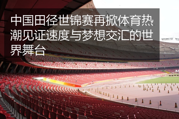 中国田径世锦赛再掀体育热潮见证速度与梦想交汇的世界舞台
