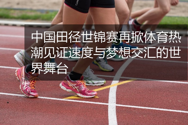 中国田径世锦赛再掀体育热潮见证速度与梦想交汇的世界舞台