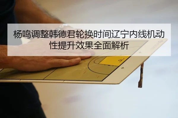 杨鸣调整韩德君轮换时间辽宁内线机动性提升效果全面解析